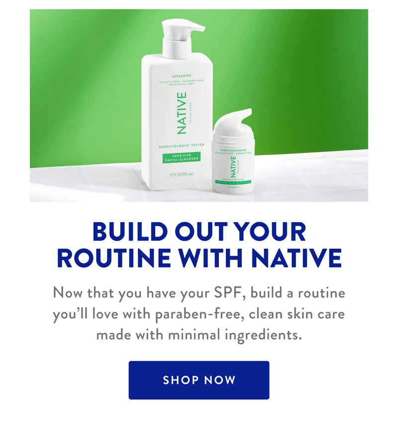 BUILD OUT YOUR ROUTINE WITH NATIVE | Now that you have your SPF, build a routine you'll love with paraben-free, clean skin care made with minimal ingredients. | SHOP NOW