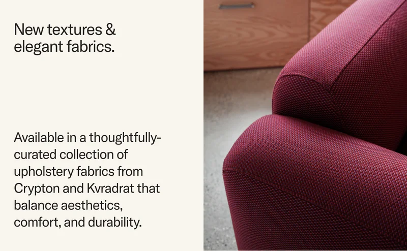 New textures & elegant fabrics. Available in a thoughtfully-curated collection of upholstery fabrics from Crypton and Kvradrat that balance aesthetics, comfort, and durability.