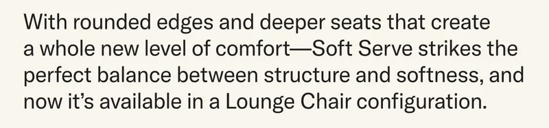 With rounded edges and deeper seats that create  a whole new level of comfort—Soft Serve strikes the perfect balance between structure and softness, and now it’s available in a Lounge Chair configuration.