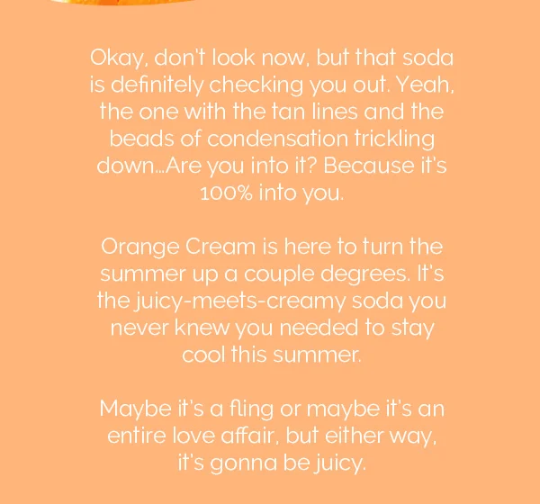 Okay, don't look now, but that soda is definitely checking you out. Yeah, the one with the tan lines and the beads of condensation trickling down..Are you into it? Because it's 100% into you. Orange Cream is here to turn the summer up a couple degrees. It's the juicy-meets-creamy soda you never knew you needed to stay cool this summer.