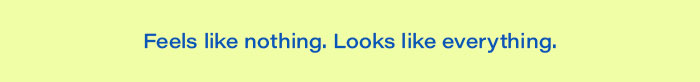 Feels like nothing. Looks like everything.