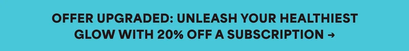 OFFER UPGRADED: UNLEASH YOUR HEALTHIEST GLOW WITH 20% OFF A SUBSCRIPTION -»