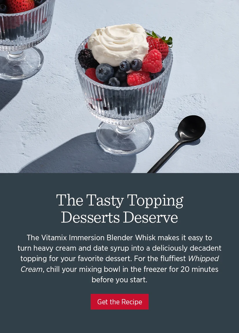 The tasty topping desserts deserve. The Vitamix Immersion Blender Whisk makes it easy to turn heavy cream and date syrup into a deliciously decadent topping for your favorite dessert. For the Fluffiest Whipped Cream, chill your mixing bowl in the freezer for 20 minutes before you start.