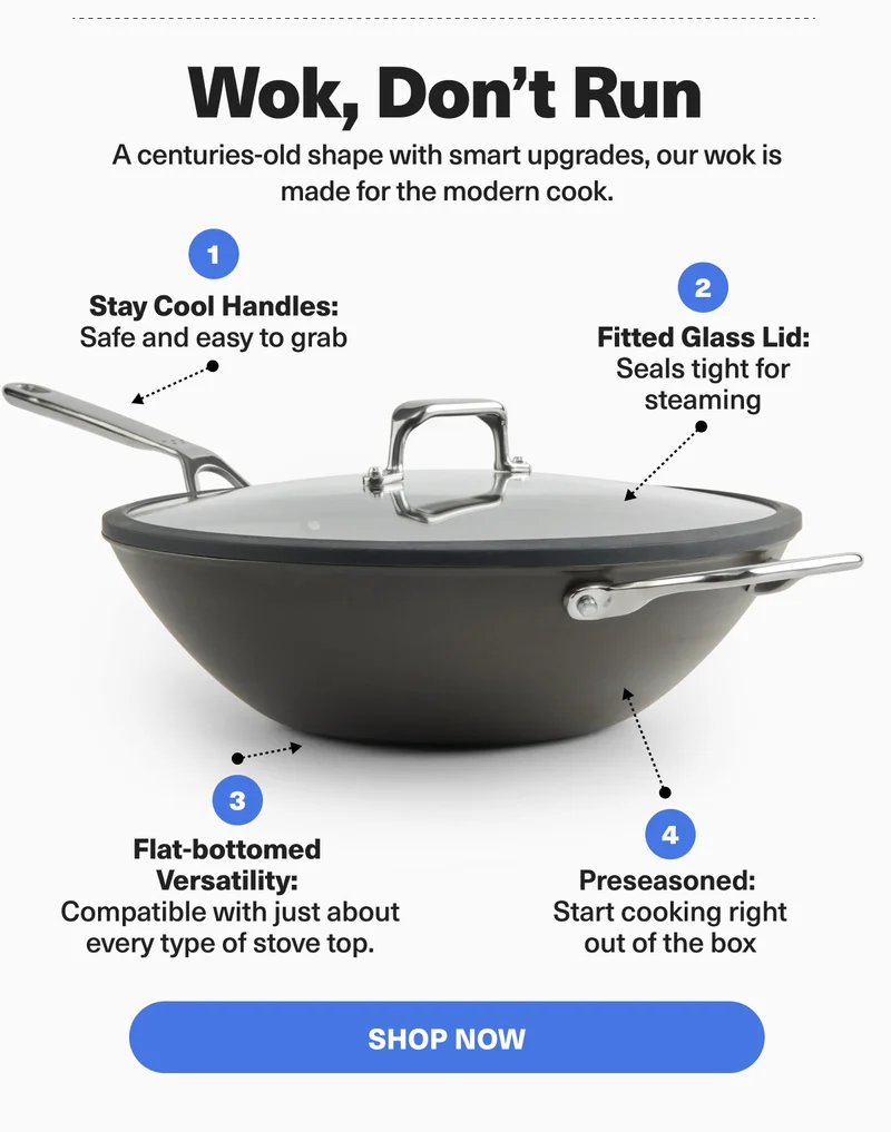 Wok, don't run. A centuries-old shape with smart upgrades, our wok is made for the modern cook. Featuring stay cool handles, a fitted glass lit, a flat bottom for compatibilty with all surfaces, and pre-season surface so you can start cooking right away. Shop now.