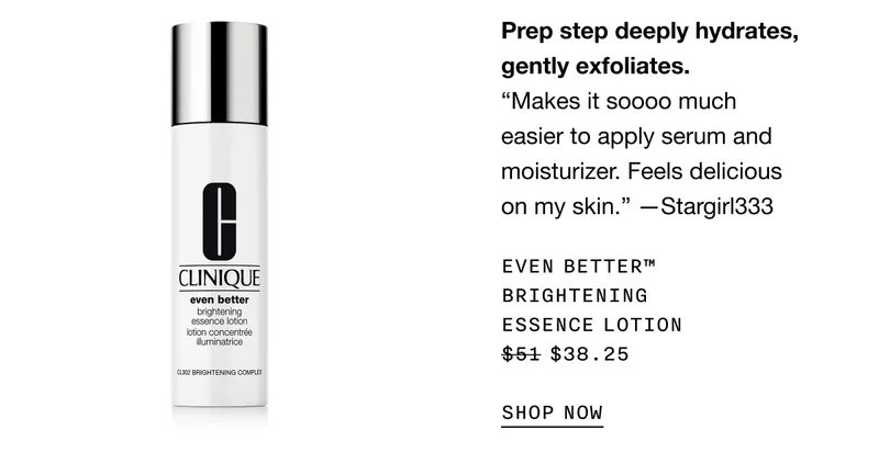 Prep step deeply hydrates, gently exfoliates. EVEN BETTER TM BRIGHTENING ESSENCE LOTION $38.25 SHOP NOW