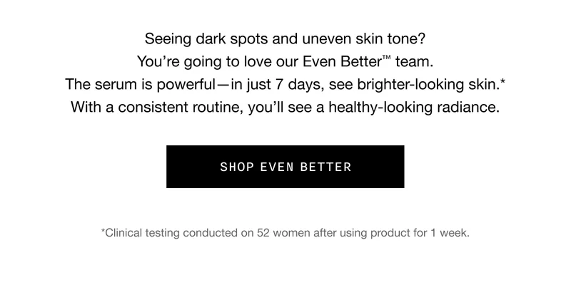 Seeing dark spots and uneven skin tone? You’re going to love our Even Better TM team. The serum is powerful - in just 7 days, see brighter-looking skin.* With a consistent routine, you’ll see a healthy-looking radiance. SHOP EVEN BETTER | *Clinical testing conducted on 52 women after using product for 1 week.