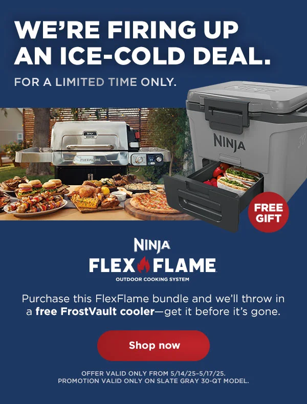 We're firing up
 an ice-cold deal. For limited time only.--Ninja FlexFlame™ outdoor cooking system. Purchase this FlexFlame bundle and we'll throw in a free FrostVault cooler-get it before it's gone.. *Offer valid from 5/14/25-5/17/25. Promotion valid only on slate gray 30-QT model.