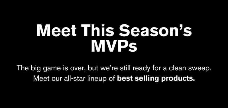 MEET THIS SEASON’S MVPs | The big game is over, but we’re still ready for a clean sweep. Meet our all-star lineup of best selling products.