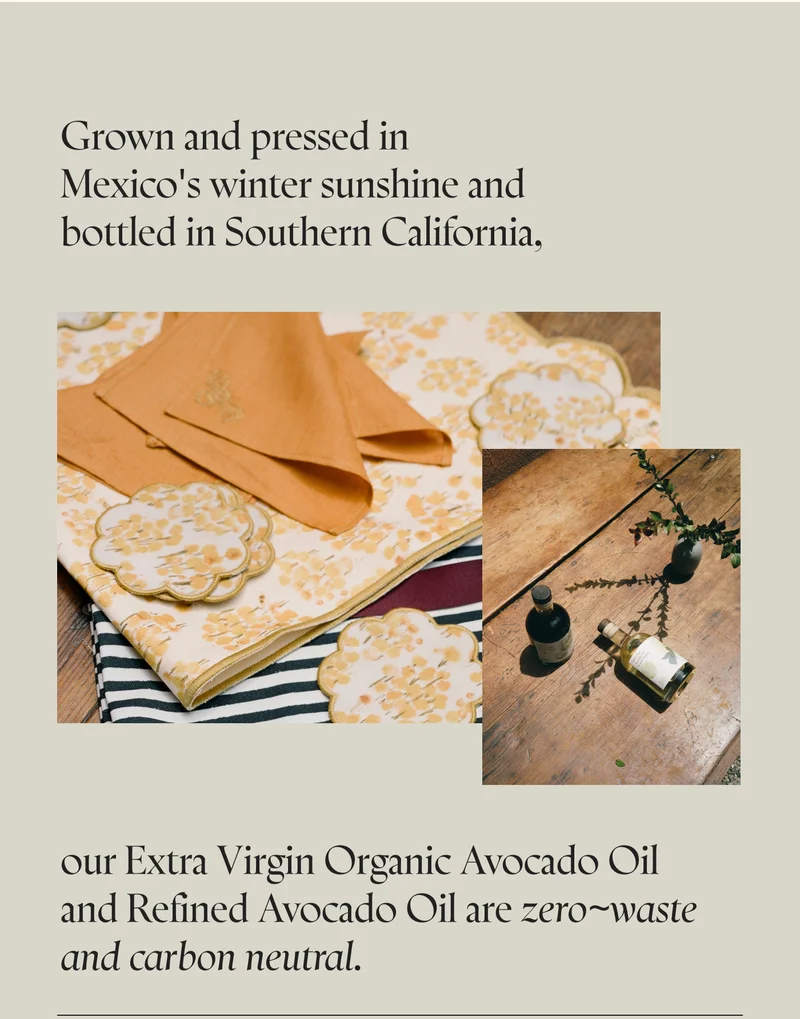 Grown and pressed in Mexico's winter sunshine and bottled in Southern California, our Extra Virgin Organic Avocado Oil and Refined Avocado Oil are zero~waste and carbon neutral.