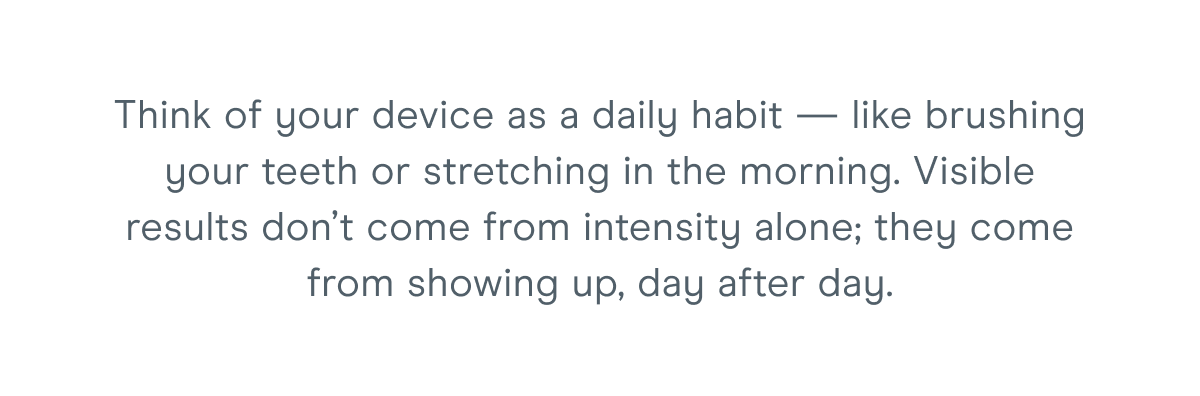 Think of your device as a daily habit — like brushing your teeth or stretching in the morning. Visible results don’t come from intensity alone; they come from showing up, day after day.