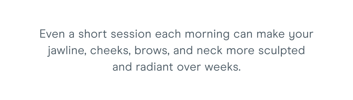 Even a short session each morning can make your jawline, cheeks, brows, and neck more sculpted and radiant over weeks.