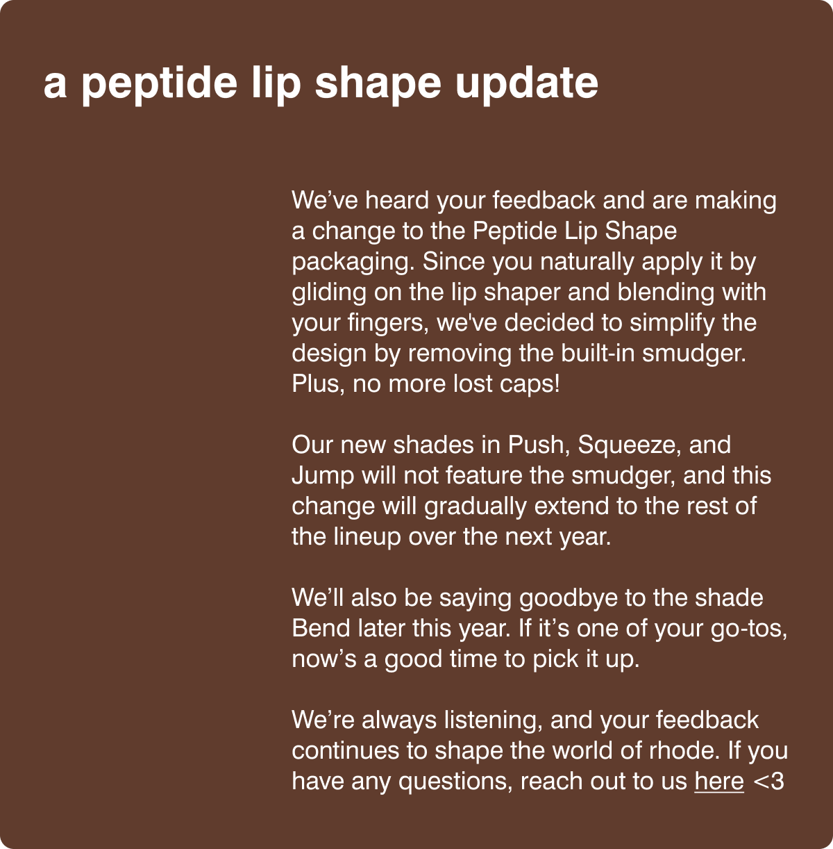 a peptide lip shape update - We’ve heard your feedback and are making a change to the Peptide Lip Shape packaging. Since you naturally apply it by gliding on the lip shaper and blending with your fingers, we've decided to simplify the design by removing the built-in smudger. Plus, no more lost caps! ​Our new shades in Push, Squeeze, and Jump will not feature the smudger, and this change will gradually extend to the rest of the lineup over the next year.​ We’ll also be saying goodbye to the shade Bend later this year. If it’s one of your go-tos, now’s a good time to pick it up. ​We’re always listening, and your feedback continues to shape the world of rhode. If you have any questions, reach out to us here <3