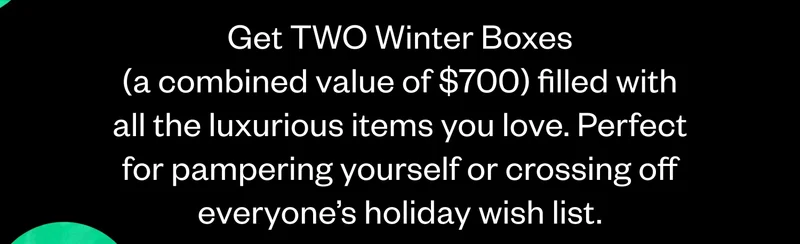 Get TWO Winter Boxes (a combined value of $700) filled with all the luxurious items you love. Perfect for pampering yourself or crossing off everyone’s holiday wish list.