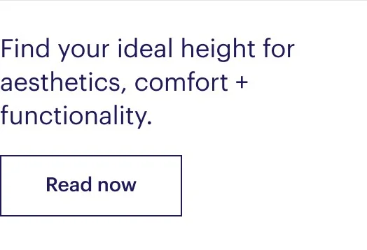 Find your ideal height for aesthetics, comfort + functionality.