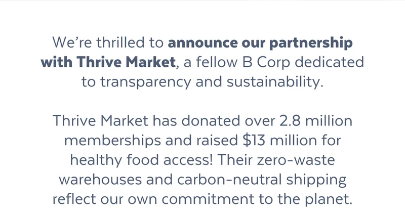 We’re thrilled to announce our partnership with Thrive Market, a fellow B Corp dedicated to transparency and sustainability.  Thrive Market has donated over 2.8 million memberships and raised $13 million for healthy food access! Their zero-waste warehouses and carbon-neutral shipping reflect our own commitment to the planet.