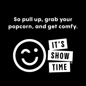 So pull up, grab your popcorn, and get comfy. | IT'S SHOW TIME