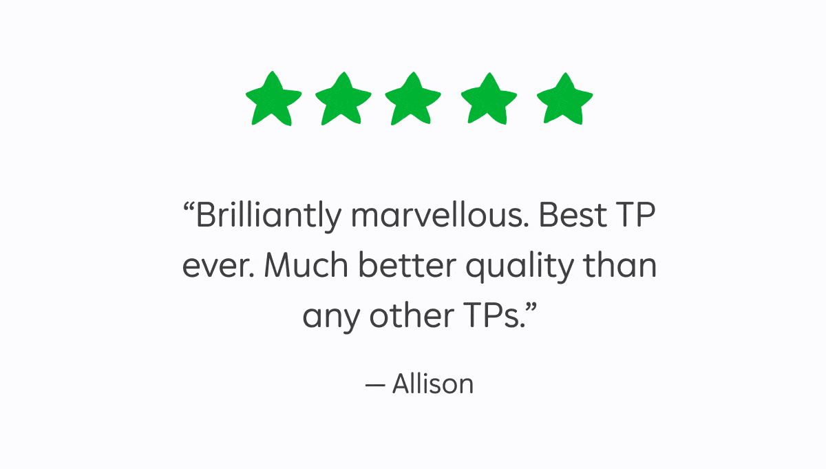 5 star reviews: "Brilliantly marvelous. Best TP ever. Much better quality than any other TPs." – Allison, "I have not had to pick up a packet of toilet paper from a supermarket for over 3 years – best decision I ever made!" – Athena, "Comfortable and strong. Doesn't break or flake in use, compared to other brands." – Jane, "An easy switch to make. I love WGAC so much I don't even think about it!" – Leah