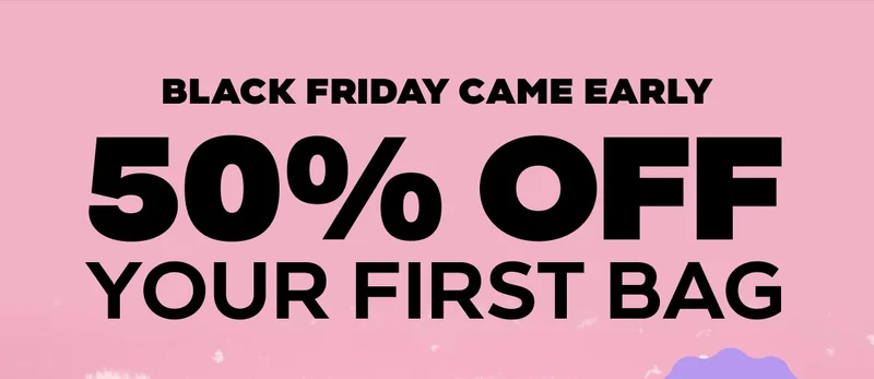 BLACK FRIDAY CAME EARLY - 50% OFF YOUR FIRST BAG