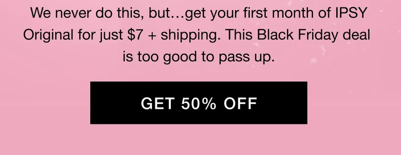 We never do this, but…get your first month of IPSY Original for just $7 + shipping. This Black Friday deal is too good to pass up. GET 50% OFF