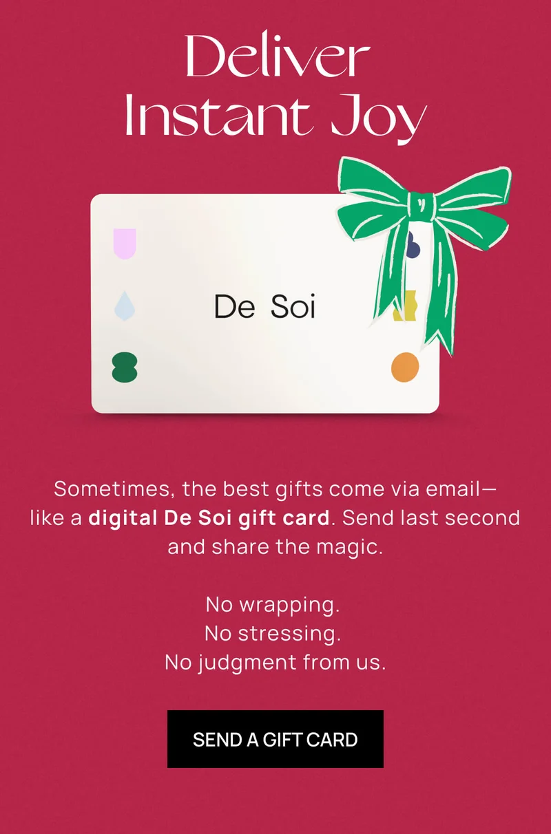 Deliver Instant Joy | Sometimes, the best gifts come via email––like a digital De Soi gift card. Send last second and share the magic. |  No wrapping. |  No stressing. | No judgment from us. | SEND A GIFT CARD