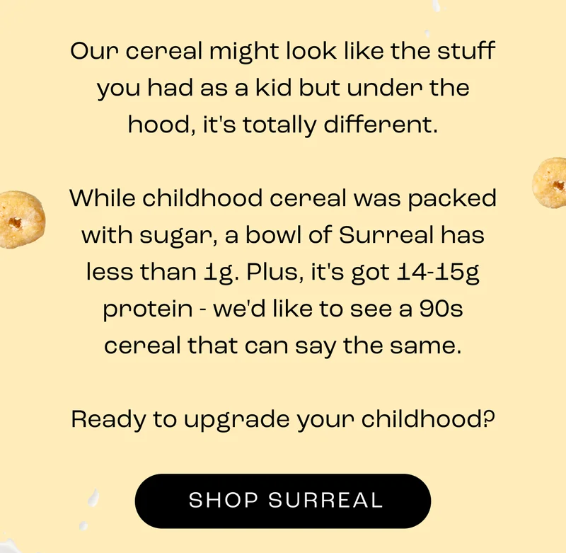 Our cereal might look like the stuff you had as a kid but under the hood, it's totally different.  While childhood cereal was packed with sugar, a bowl of Surreal has less than 1g. Plus, it's got 14-15g protein - we'd like to see a 90s cereal that can say the same.  Ready to upgrade your childhood?