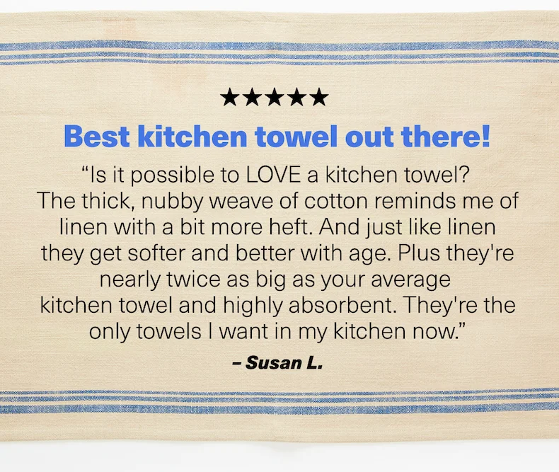 Best kitchen towel out there! “Is it possible to LOVE a kitchen towel?  The thick, nubby weave of cotton reminds me of linen with a bit more heft. And just like linen they get softer and better with age. Plus they're nearly twice as big as your average  kitchen towel and highly absorbent. They're the only towels I want in my kitchen now.” –&nbsp;Susan L.
