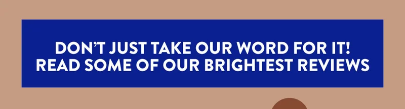 DON'T JUST TAKE OUR WORD FOR IT! READ SOME OF OUR BRIGHTEST REVIEWS