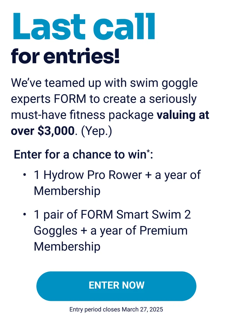 Last call for entries! We've teamed up with swim goggle experts FORM to create a seriously must-have fitness package valuing at over $3,000. (Yep.) Enter for a chance to win*: 1 Hydrow Pro Rower + a year of Membership 1 pair of FORM Smart Swim 2 Goggles + a year of Premium Membership Enter Now Entry period closes March 27, 2025