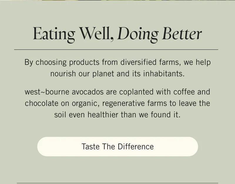 Eating Well, Doing Better  By choosing products from diversified farms, we help nourish our planet and its inhabitants.   west~bourne avocados are coplanted with coffee and chocolate on organic, regenerative farms to leave the soil even healthier than we found it. Taste the Difference.
