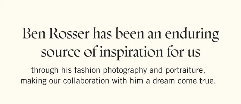 Ben Rosser has been an enduring source of inspiration for us through his fashion photography and portraiture, making our collaboration with him a dream come true.