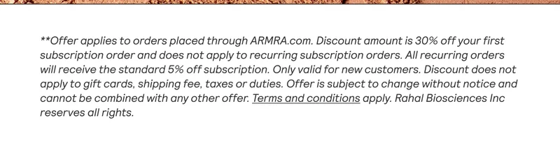 **Offer applies to orders placed through ARMRA.com. Discount amount is 30% off your first subscription order and does not apply to recurring subscription orders. All recurring orders will receive the standard 5% off subscription. Only valid for new customers. Discount does not apply to gift cards, shipping fee, taxes or duties. Offer is subject to change without notice and cannot be combined with any other offer. Terms and conditions apply. Rahal Biosciences Inc reserves all rights.