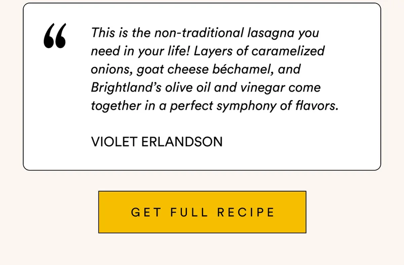 This is the non-traditional lasagna you  need in your life! Layers of caramelized onions, goat cheese béchamel, and Brightland’s olive oil and vinegar come together in a perfect symphony of flavors.  Violet Erlandson GET full recipe
