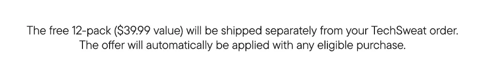 The free 12-pack ($39.99 value) will be shipped separately from your TechSweat order. The offer will automatically be applied with any eligible purchase.