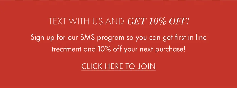 Text with us and get 10% OFF! Sign up for our SMS program so you can get first-in-line treatment and 10% off your next purchase! CLICK HERE TO JOIN