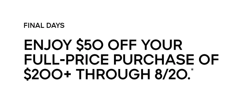 FINAL DAYS ENJOY $50 OFF YOUR FULL-PRICE PURCHASE OF $200+ THROUGH 8/20.*