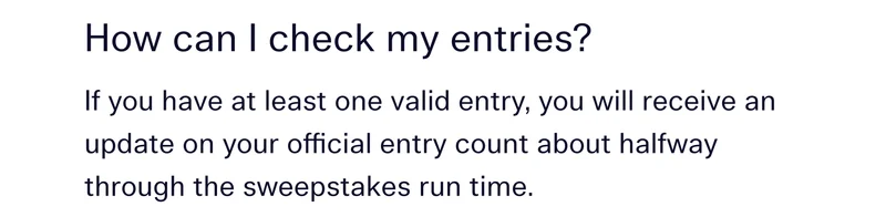 How can I check my entries?  If you have at least one valid entry, you will receive an update on your official entry count about halfway through the sweepstakes run time.