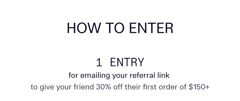 How to enter  |   1 entry for emailing your referral link to give your friend 30% off their first order of $150+