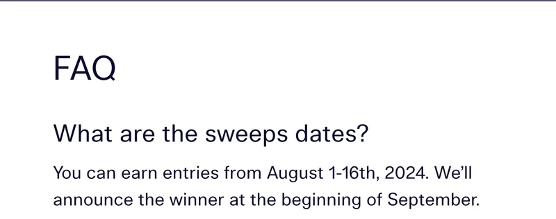 FAQ  |  What are the sweeps dates? You can earn entries from August 1-16th, 2024. We’ll announce the winner at the beginning of September.