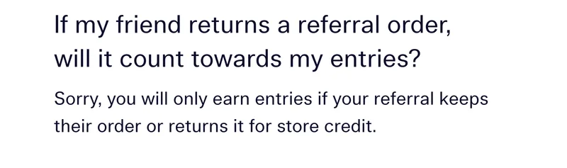 If my friend returns a referral order, will it count towards my entries? Sorry, you will only earn entries if your referral keeps their order or returns it for store credit.