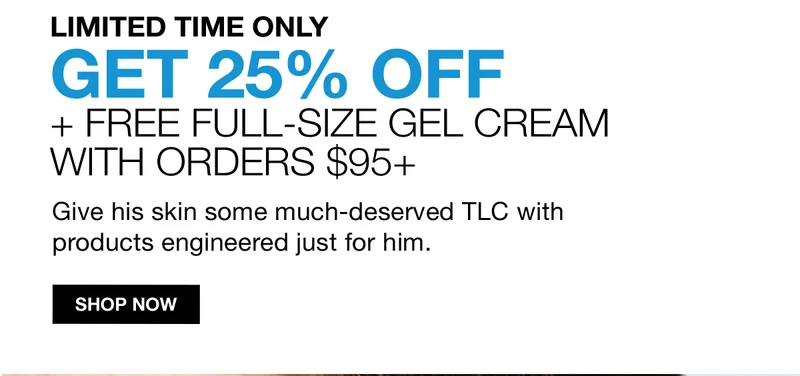 LIMITED TIME ONLY | GET 25% OFF + FREE FULL-SIZE GEL CREAM WITH ORDERS $95+ |Give his skin some much-deserved TLC with products engineered just for him. | SHOP NOW