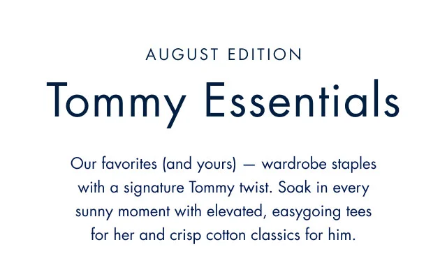August Edition                                            Tommy Essentials                                            Our favorites (and yours) - wardrobe staples with a signature TOmmy twist. Soak in every sunny moment with elevated, easygoing tees for her and crisp cotton classics for him.