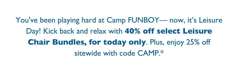 You've been playing hard at Camp FUNBOY— now, it’s Leisure Day! Kick back and relax with 40% off select Leisure Chair Bundles, for today only. Plus, enjoy 25% off sitewide with code CAMP.*