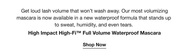 Get loud lash volume that won’t wash away. Our most volumizing mascara is now available in a new waterproof formula that stands up to sweat, humidity, and even tears. | High Impact High-Fi™ Full Volume Waterproof Mascara | Shop Now