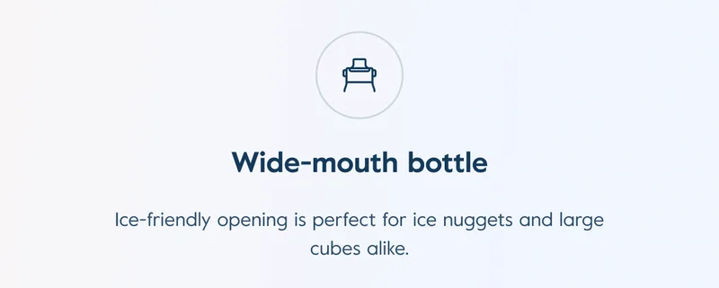 Wide-mouth bottle: Ice-friendly opening is perfect for ice nuggets and large cubes alike.