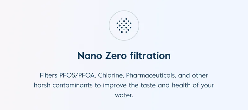 Nano Zero filtration: Filters PFOS/PFOA, Chlorine, Pharmaceuticals, and other harsh contaminants to improve the taste and health of your water.