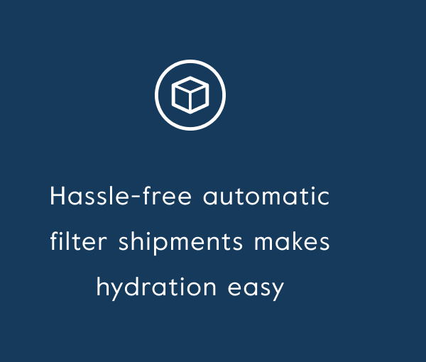 Hassle-free automatic filter shipments makes hydration easy