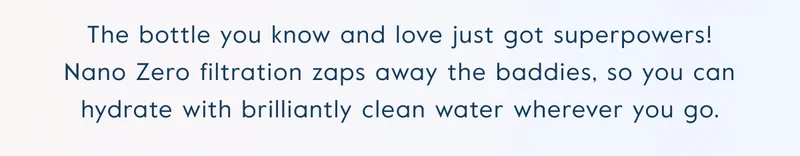 The bottle you know and love just got superpowers! Nano Zero filtration zaps away the baddies, so you can hydrate with brilliantly clean water wherever you go.