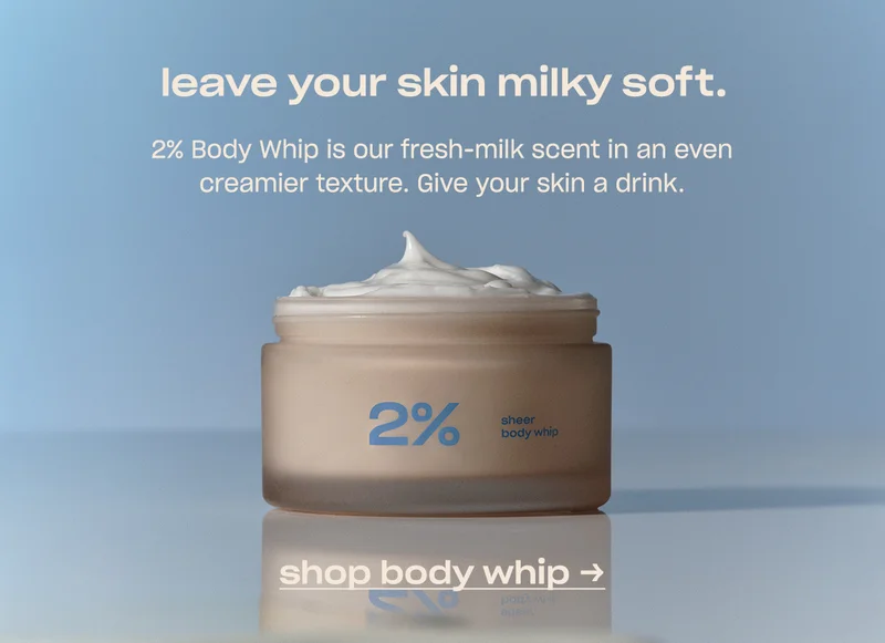 leave your skin milky soft. 2% Body Whip is our fresh-milk scent in an even creamier texture. Give your skin a drink.