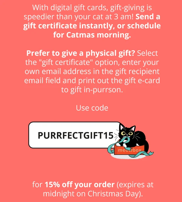 With digital gift cards, gift-giving is speedier than your cat at 3 am! Send a gift certificate instantly, or schedule for Catmas morning.  Prefer to give a physical gift? Select the "gift certificate" option, enter your own email address in the gift recipient email field and print out the gift e-card to gift in-purrson.  Use code **discount code** for 15% off your order (expires at midnight on Christmas Day).