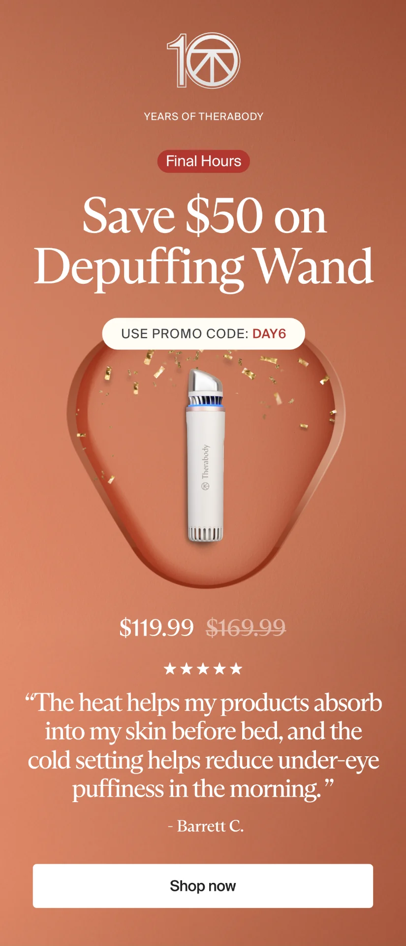 10 | Years of Therabody | Final Hours | Save $50 on Depuffing Wand | Use promo code: discount code | $119.99 | “The heat helps my products absorb into my skin before bed, and the cold setting helps reduce under-eye puffiness in the morning. ” | - Barrett C. | Shop now
